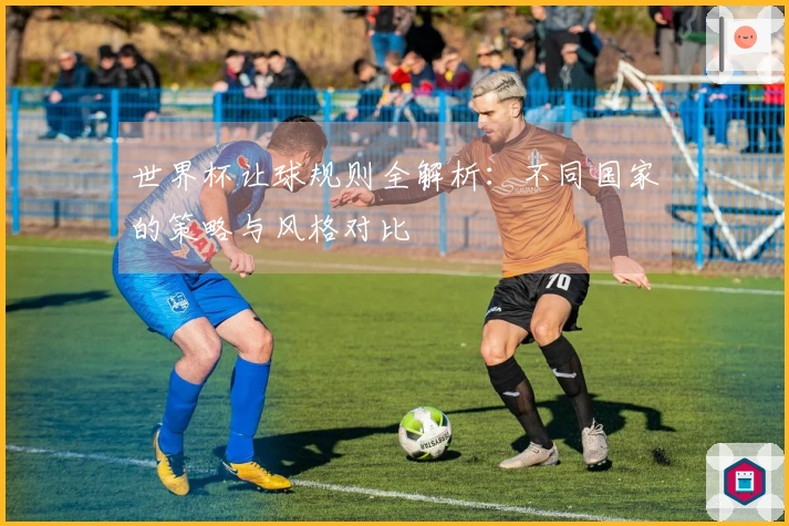 世界杯让球规则全解析：不同国家的策略与风格对比