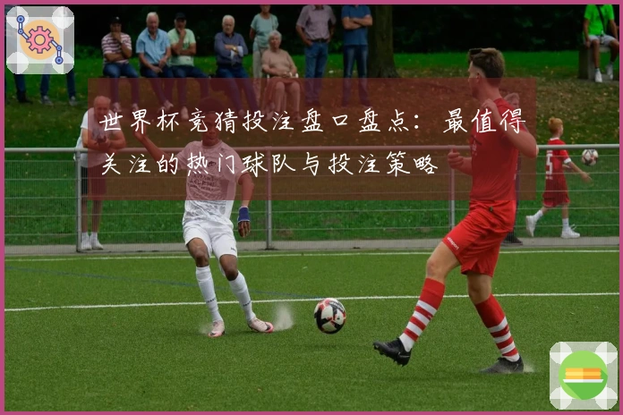 世界杯竞猜投注盘口盘点：最值得关注的热门球队与投注策略